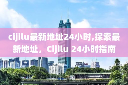 cijilu最新地址24小時,探索最新地址，Cijilu 24小時指南