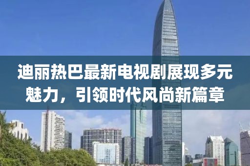 迪麗熱巴最新電視劇展現多元魅力，引領時代風尚新篇章