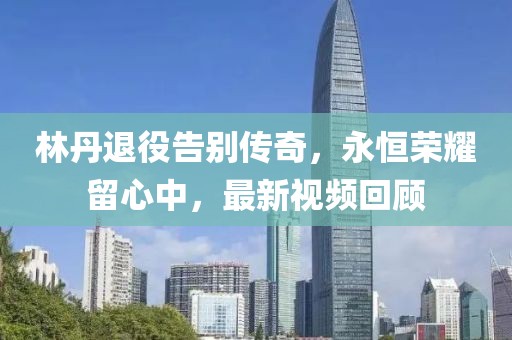 林丹退役告別傳奇，永恒榮耀留心中，最新視頻回顧