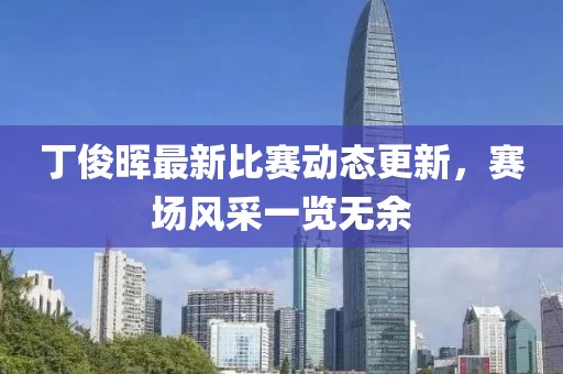 丁俊暉最新比賽動態更新，賽場風采一覽無余