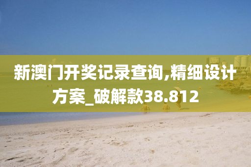 新澳門開獎記錄查詢,精細設計方案_破解款38.812
