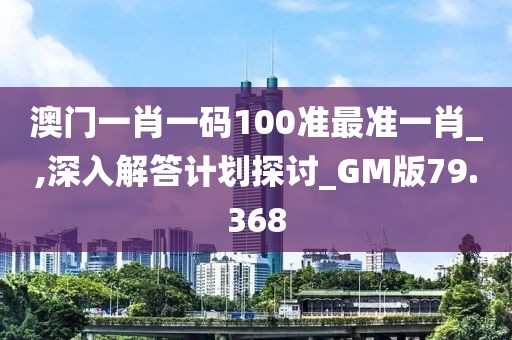 澳門一肖一碼100準最準一肖_,深入解答計劃探討_GM版79.368