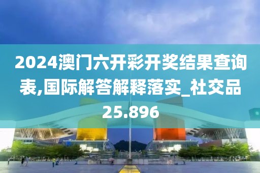 2024澳門六開彩開獎結果查詢表,國際解答解釋落實_社交品25.896