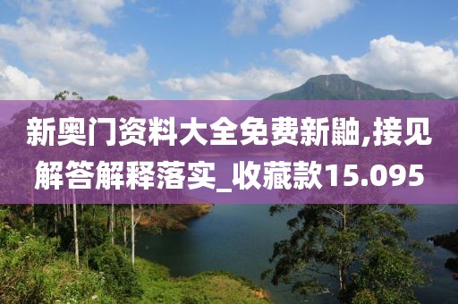 新奧門資料大全免費新鼬,接見解答解釋落實_收藏款15.095