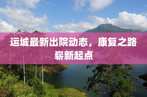 運城最新出院動態，康復之路嶄新起點