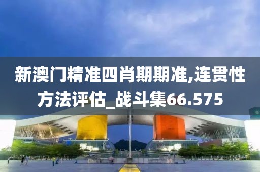 新澳門精準四肖期期準,連貫性方法評估_戰斗集66.575