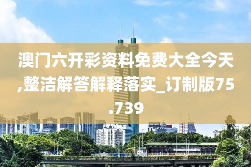 澳門六開彩資料免費大全今天,整潔解答解釋落實_訂制版75.739