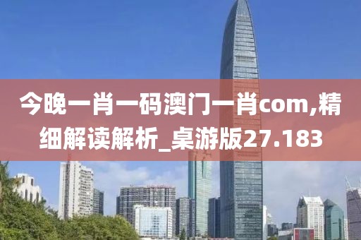 今晚一肖一碼澳門一肖com,精細解讀解析_桌游版27.183