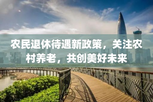 農民退休待遇新政策，關注農村養老，共創美好未來