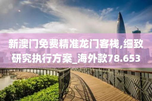 新澳門免費精準龍門客棧,細致研究執行方案_海外款78.653