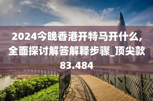 2024今晚香港開特馬開什么,全面探討解答解釋步驟_頂尖款83.484