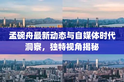 孟碗舟最新動態與自媒體時代洞察，獨特視角揭秘
