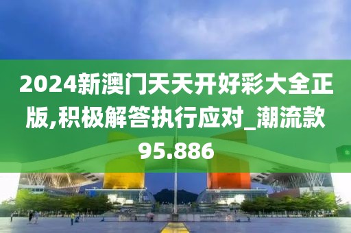 2024新澳門天天開好彩大全正版,積極解答執行應對_潮流款95.886