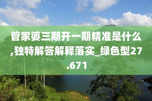 管家婆三期開一期精準是什么,獨特解答解釋落實_綠色型27.671