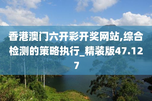 香港澳門六開彩開獎網站,綜合檢測的策略執行_精裝版47.127