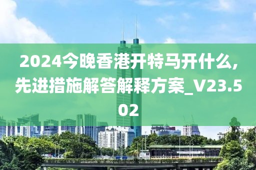 2024今晚香港開特馬開什么,先進措施解答解釋方案_V23.502