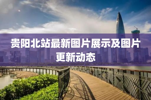 貴陽北站最新圖片展示及圖片更新動態