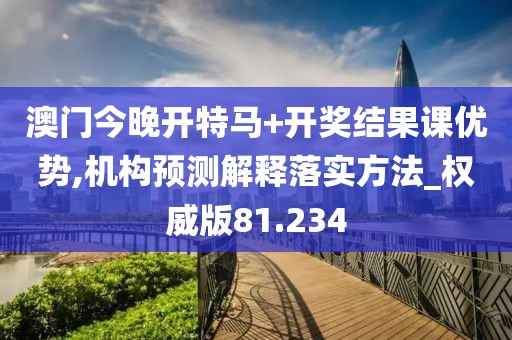 澳門今晚開特馬+開獎結果課優勢,機構預測解釋落實方法_權威版81.234