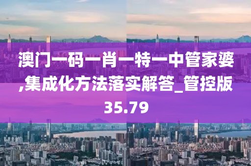 澳門一碼一肖一特一中管家婆,集成化方法落實解答_管控版35.79