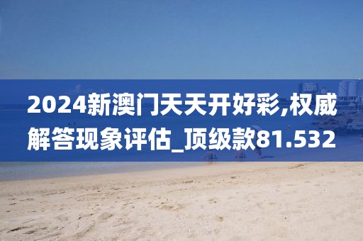 2024新澳門天天開好彩,權威解答現象評估_頂級款81.532