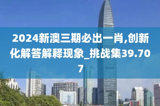 2024新澳三期必出一肖,創新化解答解釋現象_挑戰集39.707