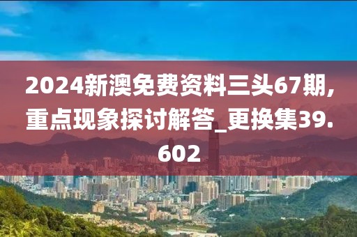 2024新澳免費資料三頭67期,重點現象探討解答_更換集39.602