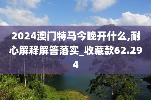 2024澳門特馬今晚開什么,耐心解釋解答落實_收藏款62.294