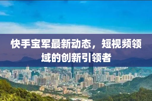 快手寶軍最新動態，短視頻領域的創新引領者
