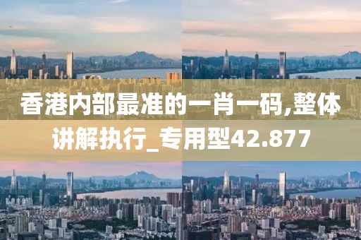 香港內部最準的一肖一碼,整體講解執行_專用型42.877