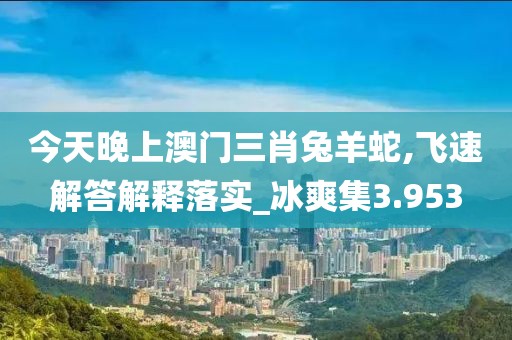 今天晚上澳門三肖兔羊蛇,飛速解答解釋落實_冰爽集3.953