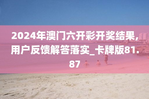 2024年澳門六開彩開獎結果,用戶反饋解答落實_卡牌版81.87