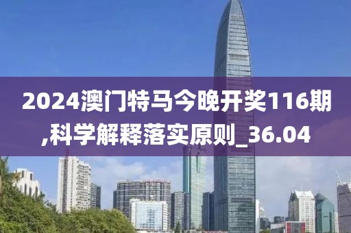 2024澳門特馬今晚開獎116期,科學解釋落實原則_36.04