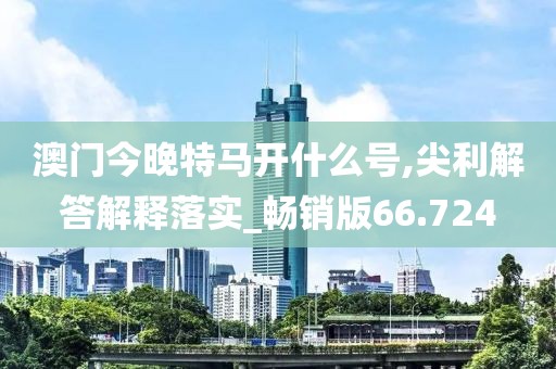 澳門今晚特馬開什么號,尖利解答解釋落實_暢銷版66.724