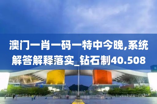 澳門一肖一碼一特中今晚,系統解答解釋落實_鉆石制40.508