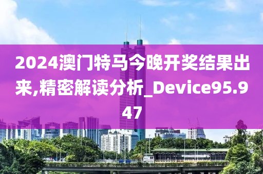2024澳門特馬今晚開獎結果出來,精密解讀分析_Device95.947
