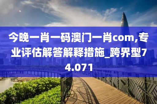 今晚一肖一碼澳門一肖com,專業評估解答解釋措施_跨界型74.071
