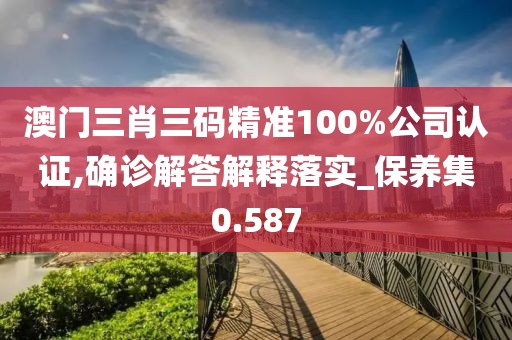 澳門三肖三碼精準100%公司認證,確診解答解釋落實_保養集0.587