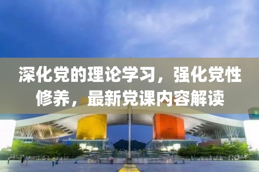 深化黨的理論學習，強化黨性修養，最新黨課內容解讀