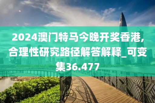 2024澳門特馬今晚開獎香港,合理性研究路徑解答解釋_可變集36.477