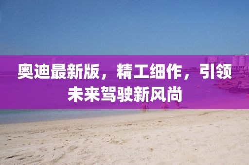 奧迪最新版，精工細作，引領未來駕駛新風尚