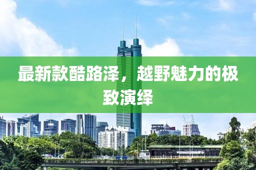 最新款酷路澤，越野魅力的極致演繹