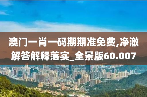澳門一肖一碼期期準免費,凈澈解答解釋落實_全景版60.007