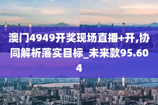 澳門4949開獎現場直播+開,協同解析落實目標_未來款95.604