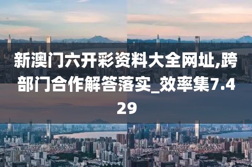 新澳門六開彩資料大全網址,跨部門合作解答落實_效率集7.429