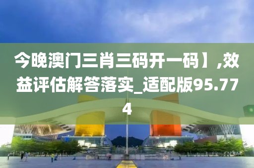 今晚澳門三肖三碼開一碼】,效益評估解答落實_適配版95.774