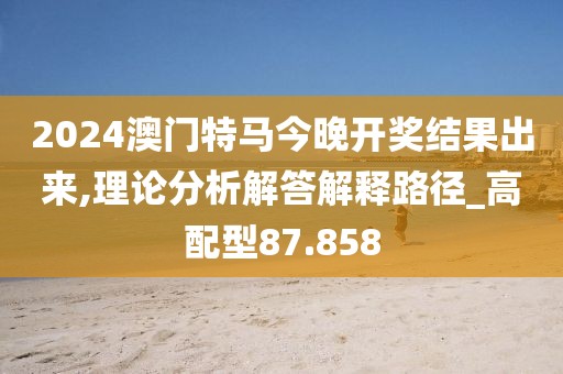2024澳門特馬今晚開獎結果出來,理論分析解答解釋路徑_高配型87.858