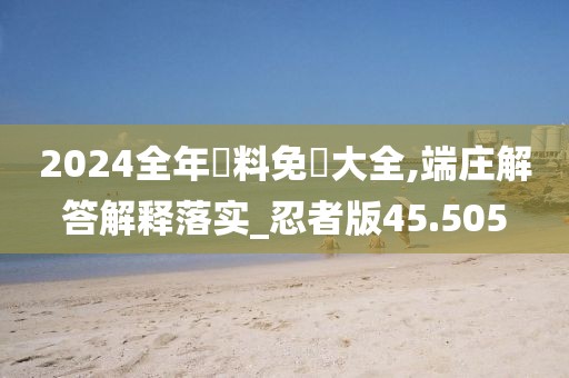 2024全年資料免費大全,端莊解答解釋落實_忍者版45.505