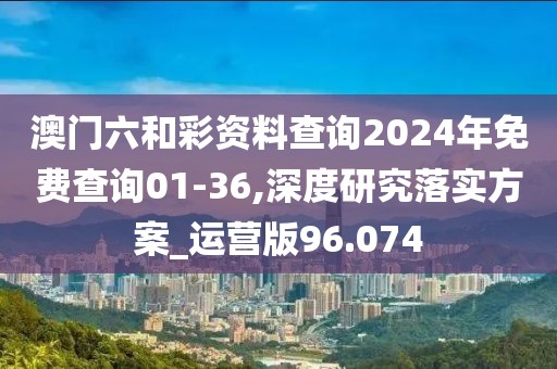 澳門六和彩資料查詢2024年免費查詢01-36,深度研究落實方案_運營版96.074