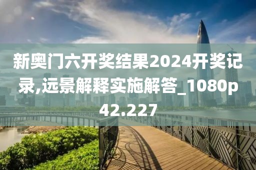 新奧門六開獎結果2024開獎記錄,遠景解釋實施解答_1080p42.227
