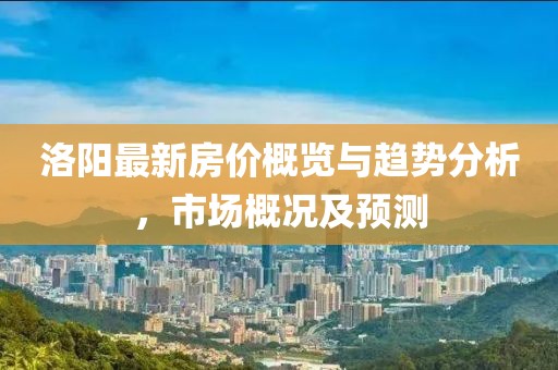 洛陽最新房價概覽與趨勢分析，市場概況及預測